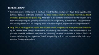 RESEARCH GAP
• From the review of literature, it has been found that less studies have been done regarding the
purchase behavior and brand awareness but there were no study of purchase behavior and brand
awareness particularly for potato crop. Only few of the supportive studies by the researchers have
been done regarding the specialty molecules and its acceptability by the farmers. Being the study
area the major market of the company make it more distinguish, significant and unique in nature.
• Only few of the supportive studies has focused on the acceptance of plant protection chemicals
by the farmers. Even though, other studies have already considered all these different aspects like
purchase behavior and brand awareness but measuring the same parameters in Barpeta district of
Assam and drawing the aspects of brand acceptability will receive comparatively little more
attention from the researchers.
 