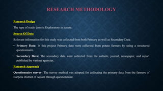 RESEARCH METHODOLOGY
Research Design
The type of study done is Exploratory in nature.
Source Of Data
Relevant information for this study was collected from both Primary as well as Secondary Data.
• Primary Data: In this project Primary data were collected from potato farmers by using a structured
questionnaire.
• Secondary Data: The secondary data were collected from the website, journal, newspaper, and report
published by various agencies.
Research Approach
Questionnaire survey: The survey method was adopted for collecting the primary data from the farmers of
Barpeta District of Assam through questionnaire.
 