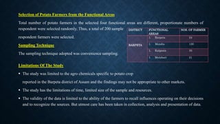 Selection of Potato Farmers from the Functional Areas
Total number of potato farmers in the selected four functional areas are different, proportionate numbers of
respondent were selected randomly. Thus, a total of 200 sample
respondent farmers were selected.
Sampling Technique
The sampling technique adopted was convenience sampling.
Limitations Of The Study
 The study was limited to the agro chemicals specific to potato crop
reported in the Barpeta district of Assam and the findings may not be appropriate to other markets.
 The study has the limitations of time, limited size of the sample and resources.
 The validity of the data is limited to the ability of the farmers to recall influences operating on their decisions
and to recognize the sources. But utmost care has been taken in collection, analysis and presentation of data.
DISTRICT FUNCTIONAL
AREAS
NOS. OF FARMER
BARPETA
1. Barpeta 24
1. Mandia 120
1. Kalgasia 35
1. Moinbari 21
 