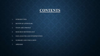 CONTENTS
1. INTRODUCTION
2. REVIEW OF LITERATURE
3. STUDY AREA PROFILE
4. RESEARCH METHODOLOGY
5. DATAANALYSIS AND INTERPRETATION
6. SUMMARY AND CONCLUSION
7. APPENDIX
 