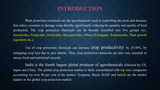 INTRODUCTION
Plant protection chemicals are the agrochemicals used in controlling the pests and diseases
that infect, consume or damage crops thereby significantly reducing the quantity and quality of food
production. The crop protection chemicals can be broadly classified into five groups viz.,
Insecticides, Fungicides, Herbicides, Bio-pesticides, Others (Fumigants, Rodenticides, Plant growth
regulators etc.).
Use of crop protection chemicals can increase crop productivity by 25-50%, by
mitigating crop loss due to pest attacks. Thus, crop protection chemicals are also very essential to
ensure food and nutritional security.
India is the fourth largest global producer of agrochemicals followed by US,
Japan and China. The global crop protection market is fairly consolidated with top nine companies
accounting for over 80 per cent of the market. Syngenta, Bayer, BASF and Indofil are the market
leaders in the global crop protection market.
 