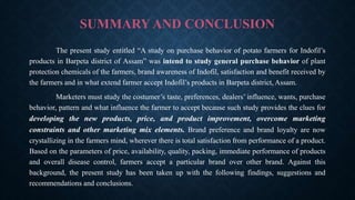 SUMMARY AND CONCLUSION
The present study entitled “A study on purchase behavior of potato farmers for Indofil’s
products in Barpeta district of Assam” was intend to study general purchase behavior of plant
protection chemicals of the farmers, brand awareness of Indofil, satisfaction and benefit received by
the farmers and in what extend farmer accept Indofil’s products in Barpeta district, Assam.
Marketers must study the costumer’s taste, preferences, dealers’ influence, wants, purchase
behavior, pattern and what influence the farmer to accept because such study provides the clues for
developing the new products, price, and product improvement, overcome marketing
constraints and other marketing mix elements. Brand preference and brand loyalty are now
crystallizing in the farmers mind, wherever there is total satisfaction from performance of a product.
Based on the parameters of price, availability, quality, packing, immediate performance of products
and overall disease control, farmers accept a particular brand over other brand. Against this
background, the present study has been taken up with the following findings, suggestions and
recommendations and conclusions.
 