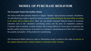 MODEL OF PURCHASE BEHAVIOR
The Economic Model (Marshallian Model)
The theory holds that purchase behavior is largely “rational” and conscious economic calculations.
An individual buyer seeks to spend his income on such goods which give the most utility according
to his tastes and at relative price. Thus, one can predict consumer behavior based on economic
indicators such as the consumer’s purchasing power and the price of competitive products.
Consumer tend to purchase a similar product that is being offered at a lower price to maximize the
benefits (utility maximization), an increase in a consumer’s purchasing power allow him to increase
the quantity and quality of the products he is purchasing.
The Economical Model otherwise called as Marshallian model is related to this study as majority of
the samples (farmers) show similar tendency to maximize utility of money.
 