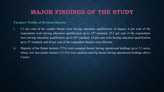 MAJOR FINDINGS OF THE STUDY
Farmers’ Profile of Krishna District
i. 5.5 per cent of the sample farmer were having education qualification of degree, 6 per cent of the
respondents were having education qualification up to 12th standard, 25.5 per cent of the respondents
were having education qualification up to 10th standard, 14 per cent were having education qualification
up to 5th standard, and 49 per cent of the respondent farmers were illiterate.
ii. Majority of the Potato farmers (73%) were marginal farmer having operational holdings up to 2.5 acres,
where very less potato farmers (15.5%) were medium and big farmer having operational holdings above
5 acres.
 