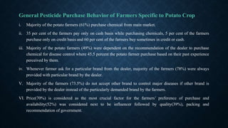 General Pesticide Purchase Behavior of Farmers Specific to Potato Crop
i. Majority of the potato farmers (61%) purchase chemical from main market.
ii. 35 per cent of the farmers pay only on cash basis while purchasing chemicals, 5 per cent of the farmers
purchase only on credit basis and 60 per cent of the farmers buy sometimes in credit or cash.
iii. Majority of the potato farmers (49%) were dependent on the recommendation of the dealer to purchase
chemical for disease control where 45.5 percent the potato farmer purchase based on their past experience
perceived by them.
iv. Whenever farmer ask for a particular brand from the dealer, majority of the farmers (78%) were always
provided with particular brand by the dealer.
V. Majority of the farmers (73.5%) do not accept other brand to control major diseases if other brand is
provided by the dealer instead of the particularly demanded brand by the farmers.
VI. Price(70%) is considered as the most crucial factor for the farmers’ preference of purchase and
availability(52%) was considered next to be influencer followed by quality(39%), packing and
recommendation of government.
 