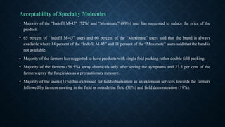 Acceptability of Specialty Molecules
• Majority of the “Indofil M-45” (72%) and “Moximate” (89%) user has suggested to reduce the price of the
product.
• 65 percent of “Indofil M-45” users and 60 percent of the “Moximate” users said that the brand is always
available where 14 percent of the “Indofil M-45” and 11 percent of the “Moximate” users said that the band is
not available.
• Majority of the farmers has suggested to have products with single fold packing rather double fold packing.
• Majority of the farmers (56.5%) spray chemicals only after seeing the symptoms and 23.5 per cent of the
farmers spray the fungicides as a precautionary measure.
• Majority of the users (51%) has expressed for field observation as an extension services towards the farmers
followed by farmers meeting in the field or outside the field (30%) and field demonstration (19%).
 
