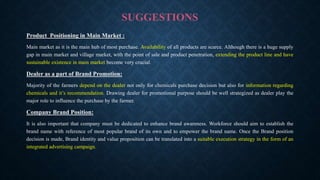 SUGGESTIONS
Product Positioning in Main Market :
Main market as it is the main hub of most purchase. Availability of all products are scarce. Although there is a huge supply
gap in main market and village market, with the point of sale and product penetration, extending the product line and have
sustainable existence in main market become very crucial.
Dealer as a part of Brand Promotion:
Majority of the farmers depend on the dealer not only for chemicals purchase decision but also for information regarding
chemicals and it’s recommendation. Drawing dealer for promotional purpose should be well strategized as dealer play the
major role to influence the purchase by the farmer.
Company Brand Position:
It is also important that company must be dedicated to enhance brand awareness. Workforce should aim to establish the
brand name with reference of most popular brand of its own and to empower the brand name. Once the Brand position
decision is made, Brand identity and value proposition can be translated into a suitable execution strategy in the form of an
integrated advertising campaign.
 