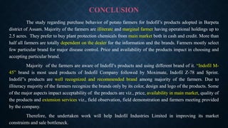 CONCLUSION
The study regarding purchase behavior of potato farmers for Indofil’s products adopted in Barpeta
district of Assam. Majority of the farmers are illiterate and marginal farmer having operational holdings up to
2.5 acres. They prefer to buy plant protection chemicals from main market both in cash and credit. More than
half all farmers are totally dependent on the dealer for the information and the brands. Farmers mostly select
few particular brand for major disease control. Price and availability of the products impact in choosing and
accepting particular brand.
Majority of the farmers are aware of Indofil’s products and using different brand of it. “Indofil M-
45” brand is most used products of Indofil Company followed by Moximate, Indofil Z-78 and Sprint.
Indofil”s products are well recognized and recommended brand among majority of the farmers. Due to
illiteracy majority of the farmers recognize the brands only by its color, design and logo of the products. Some
of the major aspects impact acceptability of the products are viz., price, availability in main market, quality of
the products and extension services viz., field observation, field demonstration and farmers meeting provided
by the company.
Therefore, the undertaken work will help Indofil Industries Limited in improving its market
constraints and sale bottleneck.
 