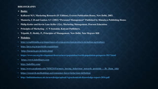 BIBLIOGRAPHY
 Books:
• Kulkarni M.V, Marketing Research (IV Edition), Everest Publication House, New Delhi, 2003.
• Mamoria, C.B and Gankar, S.V (2002) “Personnel Management” Published by Himalaya Publishing House.
• Philip Kotler and Kevin Lane Keller (12e), Marketing Management, Pearson Education.
• Principles of Marketing – C N Sontakki, Kalyani Publishers.
• Tripathi, P.; Reddy, P., Principles of Management, New Delhi, Tata Mcgraw Hill
 Websites:
• http://croplifeindia.org/importance-of-crop-protection-products-in-indian-agriculture
• http://ipca.org.in/pesticide-regulations
• http://barpeta.gov.in/index.html
• https://www.un.org/development/desa/en/news/population/world-population-prospects-2017.html
• https://www.indofilagro.com
• http://indofilcc.com/
• http://www.academia.edu/7838224/Farmers_buying_behaviour_towards_pesticide_-_By_Ram_Ahir
• https://research-methodology.net/consumer-buyer-behaviour-definition
• http://indiainbusiness.nic.in/newdesign/upload/Agrochemicals-Knowledge-report-2016.pdf
 