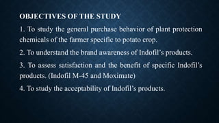 OBJECTIVES OF THE STUDY
1. To study the general purchase behavior of plant protection
chemicals of the farmer specific to potato crop.
2. To understand the brand awareness of Indofil’s products.
3. To assess satisfaction and the benefit of specific Indofil’s
products. (Indofil M-45 and Moximate)
4. To study the acceptability of Indofil’s products.
 