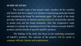 SCOPE OF STUDY
The overall scope of the present study considers all the variables
and factors that have impact over farmers in purchasing particular brands
and considering the brand for purchasing again. The result of the study
provides information on farmers purchase behavior of pesticides specific
to potato crop and the brand awareness. Also this comparative study
attempts to evaluate the satisfaction level of the farmers towards Indofil’s
products and the benefit of specific Indofil’s products.
The findings of the study also focus on the marketing constraints
of Indofil’s products. The outcome of the projects will be useful to
company officials, farmers and academicians.
 