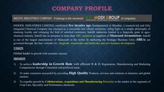 COMPANY PROFILE
INDOFIL INDUSTRIES LIMITED, established five decades ago, headquartered in Mumbai, a research-led and fully
integrated Chemical Company has emerged as a successful and vibrant enterprise, riding high on a simple philosophy of
retaining loyalty and enlarging the fold of satisfied customers. Indofil industries limited is a fungicide giant in agro-
chemical industry. Indofil has its presence in more than 100+ countries as suppliers of Mancozeb formulations. Indofil
is one of the largest manufacturer of Mancozeb in the world. In marketing the Strategic Business Units (SBUs) are
governed through, the four verticals viz., fungicide, insecticides and herbicides and new business development.
VISION
Global leader in growth with customer success.
MISSION
1) To achieve leadership in Growth Rate with efficient R & D, Registration, Manufacturing and Marketing
Competencies through Committed and proficient team.
2) To make customers successful by providing High Quality Products, services and solutions in domestic and global
markets.
3) To expedite growth by Collaborations, Acquisitions and Manufacturing Proximity to the market in the segments of
Crop Care, Speciality and Performance chemicals.
 