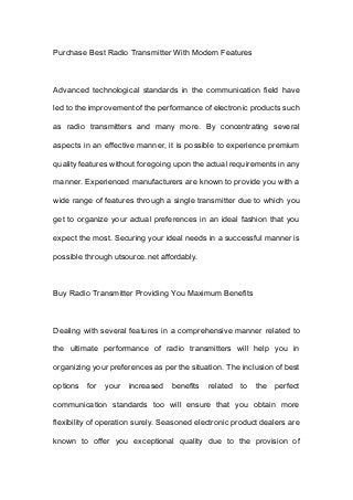 Purchase Best Radio Transmitter With Modern Features
Advanced technological standards in the communication field have
led to the improvement of the performance of electronic products such
as radio transmitters and many more. By concentrating several
aspects in an effective manner, it is possible to experience premium
quality features without foregoing upon the actual requirements in any
manner. Experienced manufacturers are known to provide you with a
wide range of features through a single transmitter due to which you
get to organize your actual preferences in an ideal fashion that you
expect the most. Securing your ideal needs in a successful manner is
possible through utsource.net affordably.
Buy Radio Transmitter Providing You Maximum Benefits
Dealing with several features in a comprehensive manner related to
the ultimate performance of radio transmitters will help you in
organizing your preferences as per the situation. The inclusion of best
options for your increased benefits related to the perfect
communication standards too will ensure that you obtain more
flexibility of operation surely. Seasoned electronic product dealers are
known to offer you exceptional quality due to the provision of
 