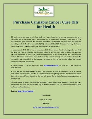 Purchase Cannabis Cancer Cure Oils
for Health
Oils are the essential requirement of our body, so it is very important to take a proper content to oil in
our regular diet. There are varieties of oils available in the market today, for which it is essential to know
that which oil is good for health and which not. Therefore, it is important for you to know that there are
major 2 types of oils Tetrahydrocannabinol (THC) and cannabidiol (CBD) that occur naturally. Both come
from the same plant Cannabis sativa, but act differently on human body.
In comparison to THC, CBD is non-psychoactive which clearly means that it will not get the user high
therefore it is important for one to intake CBD. However, THC is more frequently found in dietary and
natural supplements, so before you take the supplements it is very important for you check the oil it
contains. Moreover purchase the products from that place that can help you acquire the service at the
rate that is very reasonable. In order to acquire a reliable service you can take the help of the internet
which will lead you to “Picco buds”.
The leading center online will help you acquire cannabis cancer cure that is oil that is best for human
body and brain.
You can also acquire best cbd vape oil for back pain that will increase the flexibility and strength of your
body. There are many more benefits of cannabis that are still getting in notice. The health industry is
discovering many different ailments of the oils to increase the comfort of people and provide them a
healthy living.
If you are looking forward to purchase the high quality Cannabis oil and are willing to purchase them at a
comparable rate then you can directly log on to their website. You can also directly contact their
professionals for assistance.
Source: https://bit.ly/2H4bd1f
Text or Call:
+1(570) 521-6992
Website:
https://www.piccosalesbuds.com/
 