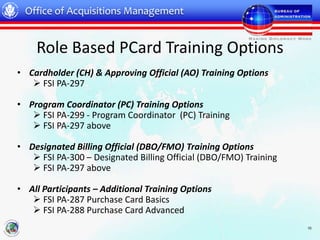Office of Acquisitions Management


    Role Based PCard Training Options
• Cardholder (CH) & Approving Official (AO) Training Options
    FSI PA-297

• Program Coordinator (PC) Training Options
    FSI PA-299 - Program Coordinator (PC) Training
    FSI PA-297 above

• Designated Billing Official (DBO/FMO) Training Options
    FSI PA-300 – Designated Billing Official (DBO/FMO) Training
    FSI PA-297 above

• All Participants – Additional Training Options
    FSI PA-287 Purchase Card Basics
    FSI PA-288 Purchase Card Advanced
                                                                   10
 
