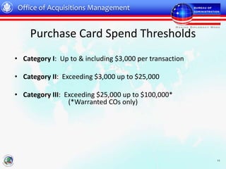 Office of Acquisitions Management


    Purchase Card Spend Thresholds
• Category I: Up to & including $3,000 per transaction

• Category II: Exceeding $3,000 up to $25,000

• Category III: Exceeding $25,000 up to $100,000*
                 (*Warranted COs only)




                                                         11
 