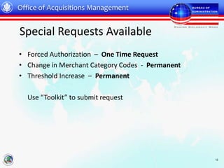 Office of Acquisitions Management


Special Requests Available
• Forced Authorization – One Time Request
• Change in Merchant Category Codes - Permanent
• Threshold Increase – Permanent

  Use “Toolkit” to submit request




                                                  12
 