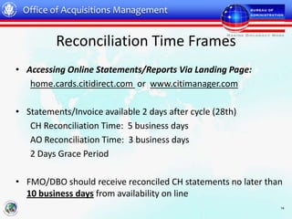 Office of Acquisitions Management


          Reconciliation Time Frames
• Accessing Online Statements/Reports Via Landing Page:
   home.cards.citidirect.com or www.citimanager.com

• Statements/Invoice available 2 days after cycle (28th)
   CH Reconciliation Time: 5 business days
   AO Reconciliation Time: 3 business days
   2 Days Grace Period

• FMO/DBO should receive reconciled CH statements no later than
  10 business days from availability on line
                                                              14
 