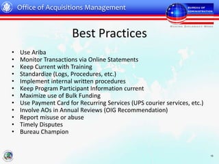 Office of Acquisitions Management


                       Best Practices
•   Use Ariba
•   Monitor Transactions via Online Statements
•   Keep Current with Training
•   Standardize (Logs, Procedures, etc.)
•   Implement internal written procedures
•   Keep Program Participant Information current
•   Maximize use of Bulk Funding
•   Use Payment Card for Recurring Services (UPS courier services, etc.)
•   Involve AOs in Annual Reviews (OIG Recommendation)
•   Report misuse or abuse
•   Timely Disputes
•   Bureau Champion


                                                                           15
 