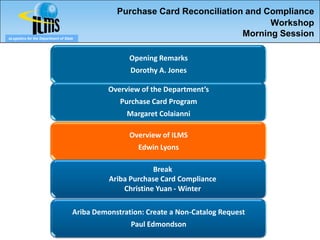 Purchase Card Reconciliation and Compliance
                                                                                   Workshop
eLogistics for the Department of State
                                                                             Morning Session

                                                     Opening Remarks
                                                     Dorothy A. Jones

                                               Overview of the Department’s
                                                  Purchase Card Program
                                                    Margaret Colaianni

                                                     Overview of ILMS
                                                       Edwin Lyons

                                                            Break
                                               Ariba Purchase Card Compliance
                                                   Christine Yuan - Winter

                                     Ariba Demonstration: Create a Non-Catalog Request
                                                     Paul Edmondson
 