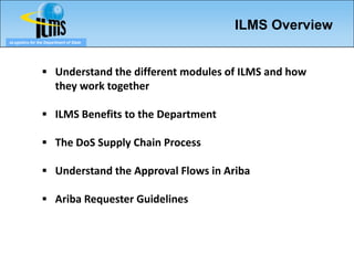 ILMS Overview
eLogistics for the Department of State




                  Understand the different modules of ILMS and how
                        they work together

                  ILMS Benefits to the Department

                  The DoS Supply Chain Process

                  Understand the Approval Flows in Ariba

                  Ariba Requester Guidelines
 