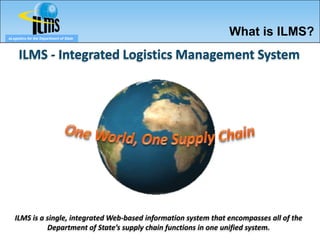 eLogistics for the Department of State
                                                                  What is ILMS?
      ILMS - Integrated Logistics Management System




   ILMS is a single, integrated Web-based information system that encompasses all of the
             Department of State’s supply chain functions in one unified system.
 