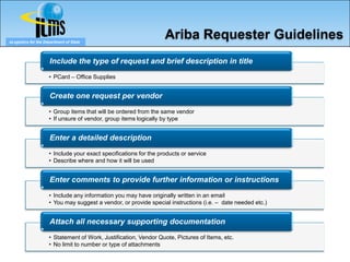 eLogistics for the Department of State
                                                                   Ariba Requester Guidelines
                     Include the type of request and brief description in title
                     • PCard – Office Supplies


                     Create one request per vendor
                     • Group items that will be ordered from the same vendor
                     • If unsure of vendor, group items logically by type


                     Enter a detailed description
                     • Include your exact specifications for the products or service
                     • Describe where and how it will be used


                     Enter comments to provide further information or instructions
                     • Include any information you may have originally written in an email
                     • You may suggest a vendor, or provide special instructions (i.e. – date needed etc.)


                     Attach all necessary supporting documentation
                     • Statement of Work, Justification, Vendor Quote, Pictures of Items, etc.
                     • No limit to number or type of attachments
 