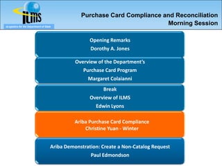 Purchase Card Compliance and Reconciliation
eLogistics for the Department of State
                                                                           Morning Session

                                                     Opening Remarks
                                                     Dorothy A. Jones

                                               Overview of the Department’s
                                                  Purchase Card Program
                                                    Margaret Colaianni
                                                          Break
                                                     Overview of ILMS
                                                       Edwin Lyons

                                               Ariba Purchase Card Compliance
                                                   Christine Yuan - Winter


                                     Ariba Demonstration: Create a Non-Catalog Request
                                                     Paul Edmondson
 