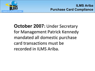 ILMS Ariba
eLogistics for the Department of State
                                         Purchase Card Compliance




                      October 2007: Under Secretary
                      for Management Patrick Kennedy
                      mandated all domestic purchase
                      card transactions must be
                      recorded in ILMS Ariba.
 