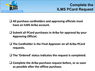 Complete the
eLogistics for the Department of State
                                                ILMS PCard Request


              All purchase cardholders and approving officials must
               have an ILMS Ariba account.

              Submit all PCard purchases in Ariba for approval by your
               Approving Official.

              The Cardholder is the Final Approver on all Ariba PCard
               requests.

              The ‘Ordered’ status indicates the request is completed.

              Complete the Ariba purchase request before, or as soon
               as possible after the offline purchase.
 