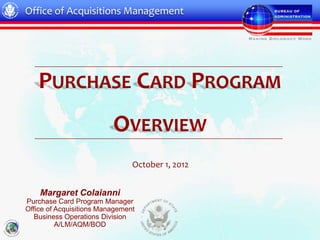 Office of Acquisitions Management




   PURCHASE CARD PROGRAM
                          OVERVIEW
                                October 1, 2012


    Margaret Colaianni
Purchase Card Program Manager
Office of Acquisitions Management
   Business Operations Division
          A/LM/AQM/BOD
 