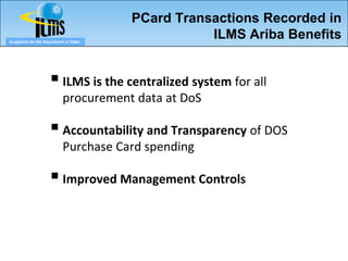 PCard Transactions Recorded in
eLogistics for the Department of State
                                                    ILMS Ariba Benefits


                       ILMS is the centralized system for all
                            procurement data at DoS

                       Accountability and Transparency of DOS
                            Purchase Card spending

                       Improved Management Controls
 