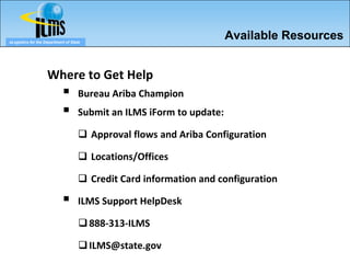 eLogistics for the Department of State
                                                                      Available Resources


                    Where to Get Help
                                   Bureau Ariba Champion
                                   Submit an ILMS iForm to update:

                                     Approval flows and Ariba Configuration

                                     Locations/Offices

                                     Credit Card information and configuration

                                   ILMS Support HelpDesk

                                      888-313-ILMS

                                      ILMS@state.gov
 