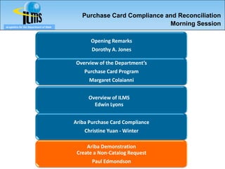 Purchase Card Compliance and Reconciliation
eLogistics for the Department of State
                                                                      Morning Session

                                               Opening Remarks
                                                Dorothy A. Jones

                                         Overview of the Department’s
                                             Purchase Card Program
                                               Margaret Colaianni


                                              Overview of ILMS
                                                Edwin Lyons


                                         Ariba Purchase Card Compliance
                                             Christine Yuan - Winter

                                              Ariba Demonstration
                                          Create a Non-Catalog Request
                                                Paul Edmondson
 