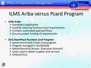 Office of Acquisitions Management


   ILMS Ariba versus Pcard Program
• ILMS Ariba
    Mandatory Application
    Used for entering Purchase Card requirements
    Contains automated approval flows
    Ensures proper funding of requirements

• DoS SmartPay2 Purchase Card Program
    Government wide Credit Card program
    Program managed in A/LM/AQM
    Administered by Bureau (Executive Director)
    Cards used to obtain supplies and services
    Citibank/Visa


                                                    4
 