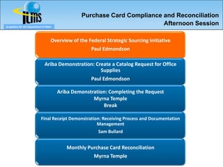 Purchase Card Compliance and Reconciliation
eLogistics for the Department of State
                                                                           Afternoon Session

                                     Overview of the Federal Strategic Sourcing Initiative
                                                      Paul Edmondson

                                Ariba Demonstration: Create a Catalog Request for Office
                                                       Supplies
                                                      Paul Edmondson

                                         Ariba Demonstration: Completing the Request
                                                       Myrna Temple
                                                           Break

                             Final Receipt Demonstration: Receiving Process and Documentation
                                                       Management
                                                          Sam Bullard


                                            Monthly Purchase Card Reconciliation
                                                        Myrna Temple
 