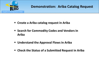 Demonstration: Ariba Catalog Request
eLogistics for the Department of State




                       Create a Ariba catalog request in Ariba

                       Search for Commodity Codes and Vendors in
                        Ariba

                       Understand the Approval Flows in Ariba

                       Check the Status of a Submitted Request in Ariba
 