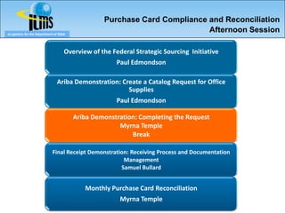 Purchase Card Compliance and Reconciliation
eLogistics for the Department of State
                                                                           Afternoon Session

                                     Overview of the Federal Strategic Sourcing Initiative
                                                       Paul Edmondson

                                Ariba Demonstration: Create a Catalog Request for Office
                                                       Supplies
                                                       Paul Edmondson

                                         Ariba Demonstration: Completing the Request
                                                       Myrna Temple
                                                           Break

                             Final Receipt Demonstration: Receiving Process and Documentation
                                                       Management
                                                      Samuel Bullard


                                            Monthly Purchase Card Reconciliation
                                                        Myrna Temple
 