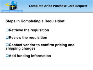 Complete Ariba Purchase Card Request
eLogistics for the Department of State




      Steps in Completing a Requisition:

      Retrieve the requisition

      Review the requisition

      Contact vendor to confirm pricing and
      shipping charges

      Add funding information
 