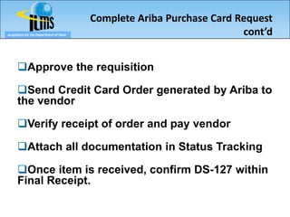 Complete Ariba Purchase Card Request
eLogistics for the Department of State                                 cont’d


      Approve the requisition

      Send Credit Card Order generated by Ariba to
      the vendor

      Verify receipt of order and pay vendor

      Attach all documentation in Status Tracking

      Once item is received, confirm DS-127 within
      Final Receipt.
 