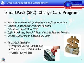 Office of Acquisitions Management


SmartPay2 (SP2) Charge Card Program

•   More than 350 Participating Agencies/Organizations
•   Largest Charge Card Program in world
•   Established by GSA in 1998
•   Offer Purchase, Travel & Fleet Cards & Related Products
•   Citibank, JP Morgan Chase & US Bank

• FY 11 GSA Statistics:
    Program Spend: 30.8 Billion
    Transactions: 100.4 Million
    Cards: 3.4 Million

                                                              5
 