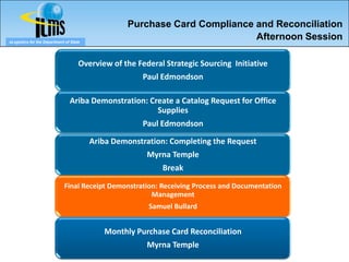 Purchase Card Compliance and Reconciliation
eLogistics for the Department of State
                                                                           Afternoon Session

                                     Overview of the Federal Strategic Sourcing Initiative
                                                       Paul Edmondson

                                Ariba Demonstration: Create a Catalog Request for Office
                                                       Supplies
                                                       Paul Edmondson

                                         Ariba Demonstration: Completing the Request
                                                        Myrna Temple
                                                            Break

                             Final Receipt Demonstration: Receiving Process and Documentation
                                                       Management
                                                        Samuel Bullard


                                            Monthly Purchase Card Reconciliation
                                                        Myrna Temple
 
