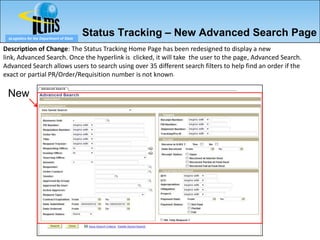 eLogistics for the Department of State
                                          Status Tracking – New Advanced Search Page
Description of Change: The Status Tracking Home Page has been redesigned to display a new
link, Advanced Search. Once the hyperlink is clicked, it will take the user to the page, Advanced Search.
Advanced Search allows users to search using over 35 different search filters to help find an order if the
exact or partial PR/Order/Requisition number is not known.

 New
 