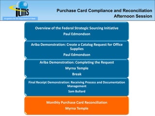 Purchase Card Compliance and Reconciliation
eLogistics for the Department of State
                                                                           Afternoon Session

                                     Overview of the Federal Strategic Sourcing Initiative
                                                      Paul Edmondson

                                Ariba Demonstration: Create a Catalog Request for Office
                                                       Supplies
                                                      Paul Edmondson
                                         Ariba Demonstration: Completing the Request
                                                        Myrna Temple
                                                            Break

                             Final Receipt Demonstration: Receiving Process and Documentation
                                                       Management
                                                          Sam Bullard


                                            Monthly Purchase Card Reconciliation
                                                        Myrna Temple
 