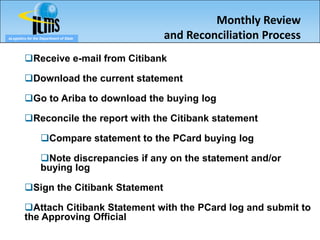 Monthly Review
eLogistics for the Department of State     and Reconciliation Process
         Receive e-mail from Citibank

         Download the current statement

         Go to Ariba to download the buying log

         Reconcile the report with the Citibank statement

                  Compare statement to the PCard buying log

                  Note discrepancies if any on the statement and/or
                  buying log

         Sign the Citibank Statement

         Attach Citibank Statement with the PCard log and submit to
         the Approving Official
 