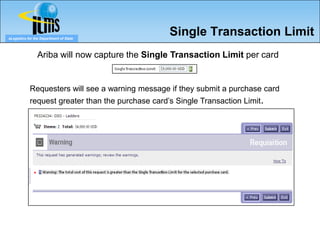 eLogistics for the Department of State
                                                   Single Transaction Limit
                Ariba will now capture the Single Transaction Limit per card


            Requesters will see a warning message if they submit a purchase card
            request greater than the purchase card’s Single Transaction Limit.
 