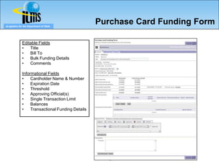 eLogistics for the Department of State
                                                   Purchase Card Funding Form

              Editable Fields
              •   Title
              •   Bill To
              •   Bulk Funding Details
              •   Comments

              Informational Fields
              •    Cardholder Name & Number
              •    Expiration Date
              •    Threshold
              •    Approving Official(s)
              •    Single Transaction Limit
              •    Balances
              •    Transactional Funding Details




                                                     76
 