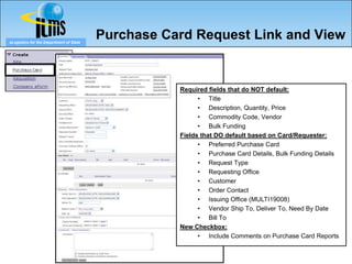 eLogistics for the Department of State
                                         Purchase Card Request Link and View


                                                        Required fields that do NOT default:
                                                              • Title
                                                              • Description, Quantity, Price
                                                              • Commodity Code, Vendor
                                                              • Bulk Funding
                                                        Fields that DO default based on Card/Requester:
                                                              • Preferred Purchase Card
                                                              • Purchase Card Details, Bulk Funding Details
                                                              • Request Type
                                                              • Requesting Office
                                                              • Customer
                                                              • Order Contact
                                                              • Issuing Office (MULTI19008)
                                                              • Vendor Ship To, Deliver To, Need By Date
                                                              • Bill To
                                                        New Checkbox:
                                                              • Include Comments on Purchase Card Reports


                                                   78
 