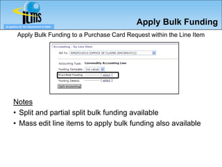 eLogistics for the Department of State
                                                   Apply Bulk Funding
         Apply Bulk Funding to a Purchase Card Request within the Line Item




      Notes
      • Split and partial split bulk funding available
      • Mass edit line items to apply bulk funding also available
 