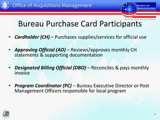 Office of Acquisitions Management


    Bureau Purchase Card Participants
• Cardholder (CH) – Purchases supplies/services for official use

• Approving Official (AO) – Reviews/approves monthly CH
  statements & supporting documentation

• Designated Billing Official (DBO) – Reconciles & pays monthly
  invoice

• Program Coordinator (PC) – Bureau Executive Director or Post
  Management Officers responsible for local program



                                                                   8
 
